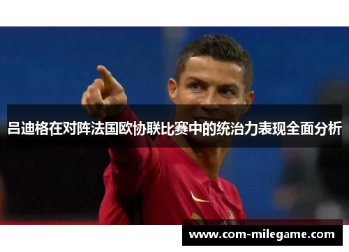 吕迪格在对阵法国欧协联比赛中的统治力表现全面分析 吕迪格在对阵法国欧协联比赛中的统治力表现全面分析