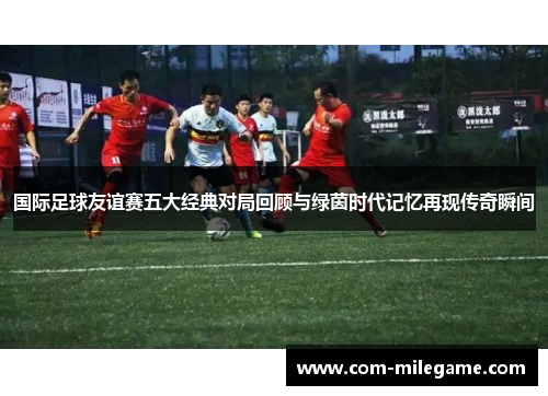国际足球友谊赛五大经典对局回顾与绿茵时代记忆再现传奇瞬间 国际足球友谊赛五大经典对局回顾与绿茵时代记忆再现传奇瞬间